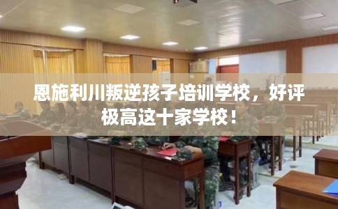 恩施利川叛逆孩子培训学校,好评极高这十家学校! 恩施利川叛逆孩子培训学校,好评极高这十家学校!