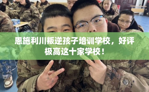 恩施利川叛逆孩子培训学校,好评极高这十家学校! 恩施利川叛逆孩子培训学校,好评极高这十家学校!