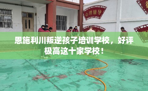恩施利川叛逆孩子培训学校,好评极高这十家学校! 恩施利川叛逆孩子培训学校,好评极高这十家学校!