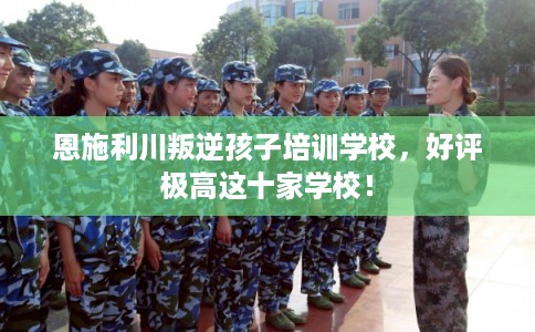 恩施利川叛逆孩子培训学校，好评极高这十家学校！