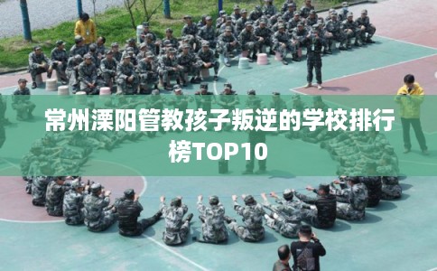 常州溧阳管教孩子叛逆的学校排行榜TOP10 常州溧阳管教孩子叛逆的学校排行榜TOP10