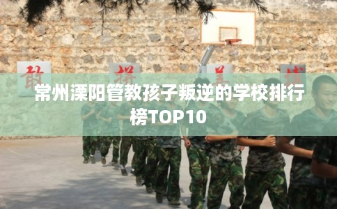 常州溧阳管教孩子叛逆的学校排行榜TOP10 常州溧阳管教孩子叛逆的学校排行榜TOP10