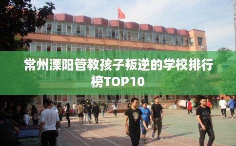 常州溧阳管教孩子叛逆的学校排行榜TOP10 常州溧阳管教孩子叛逆的学校排行榜TOP10