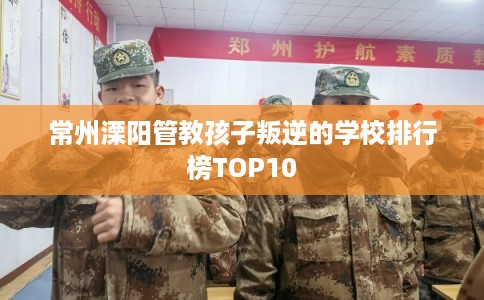 常州溧阳管教孩子叛逆的学校排行榜TOP10