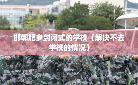 邯郸肥乡封闭式的学校(解决不去学校的情况) 邯郸肥乡封闭式的学校(解决不去学校的情况)