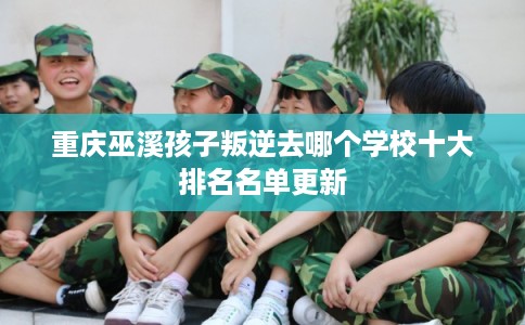 重庆巫溪孩子叛逆去哪个学校十大排名名单更新