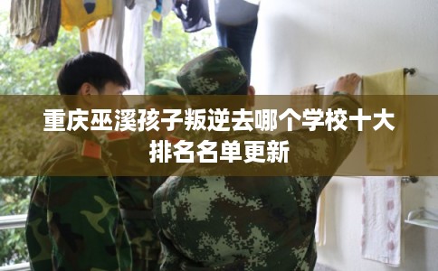 重庆巫溪孩子叛逆去哪个学校十大排名名单更新
