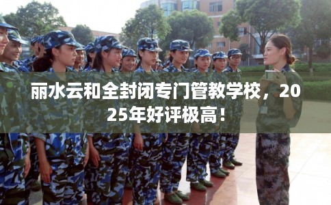 丽水云和全封闭专门管教学校,2025年好评极高! 丽水云和全封闭专门管教学校,2025年好评极高!