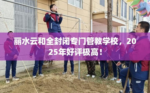丽水云和全封闭专门管教学校，2025年好评极高！