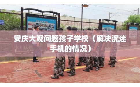 安庆大观问题孩子学校（解决沉迷手机的情况）