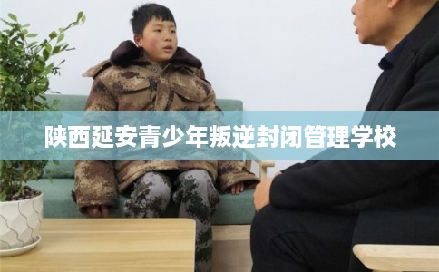 陕西延安青少年叛逆封闭管理学校