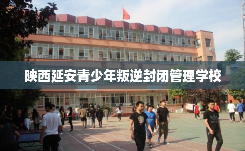 陕西延安青少年叛逆封闭管理学校