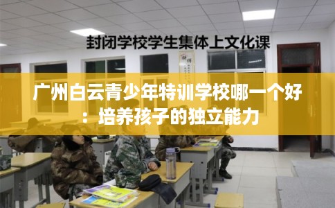 广州白云青少年特训学校哪一个好:培养孩子的独立能力 广州白云青少年特训学校哪一个好:培养孩子的独立能力