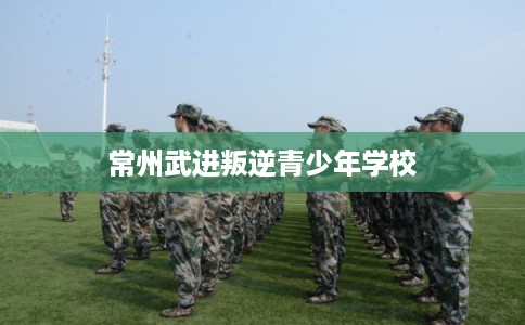 常州武进叛逆青少年学校 常州武进叛逆青少年学校