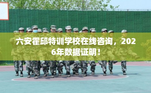 六安霍邱特训学校在线咨询，2026年数据证明！