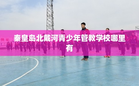秦皇岛北戴河青少年管教学校哪里有
