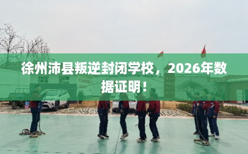 徐州沛县叛逆封闭学校,2026年数据证明! 徐州沛县叛逆封闭学校,2026年数据证明!