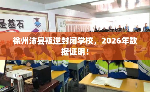 徐州沛县叛逆封闭学校，2026年数据证明！