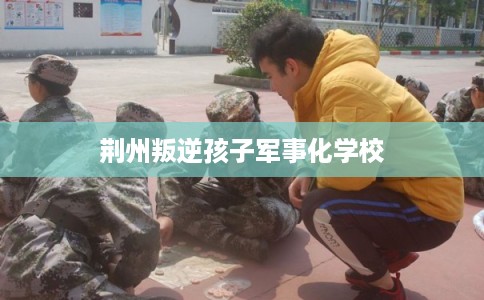 荆州叛逆孩子军事化学校 荆州叛逆孩子军事化学校