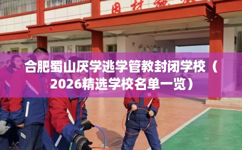 合肥蜀山厌学逃学管教封闭学校（2026精选学校名单一览）