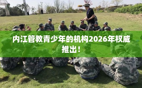 内江管教青少年的机构2026年权威推出! 内江管教青少年的机构2026年权威推出!