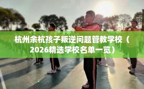 杭州余杭孩子叛逆问题管教学校（2026精选学校名单一览）