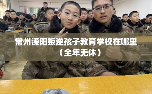 常州溧阳叛逆孩子教育学校在哪里（全年无休）