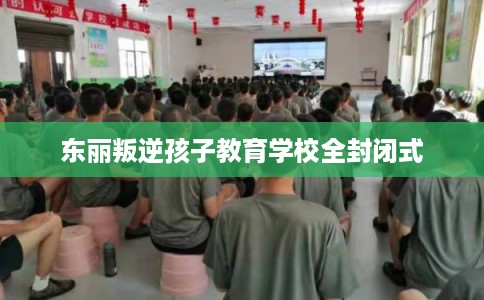 东丽叛逆孩子教育学校全封闭式