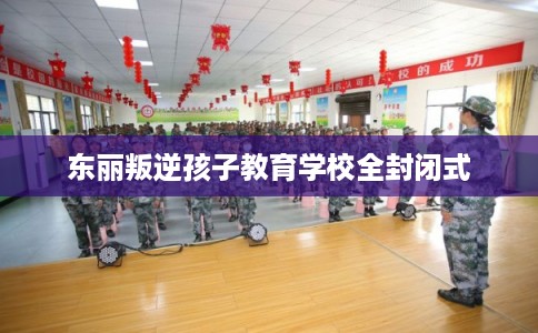 东丽叛逆孩子教育学校全封闭式