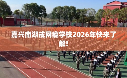 嘉兴南湖戒网瘾学校2026年快来了解! 嘉兴南湖戒网瘾学校2026年快来了解!