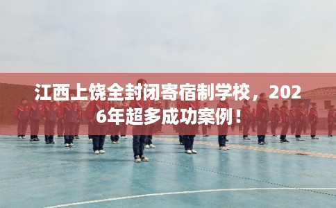 江西上饶全封闭寄宿制学校，2026年超多成功案例！