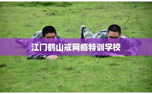 江门鹤山戒网瘾特训学校
