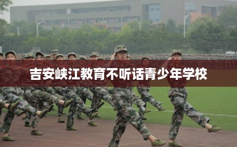 吉安峡江教育不听话青少年学校