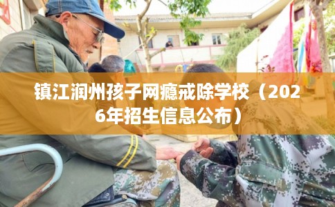 镇江润州孩子网瘾戒除学校(2026年招生信息公布) 镇江润州孩子网瘾戒除学校(2026年招生信息公布)