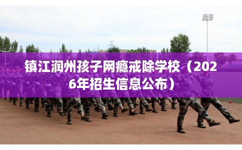 镇江润州孩子网瘾戒除学校(2026年招生信息公布) 镇江润州孩子网瘾戒除学校(2026年招生信息公布)