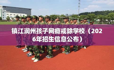 镇江润州孩子网瘾戒除学校（2026年招生信息公布）