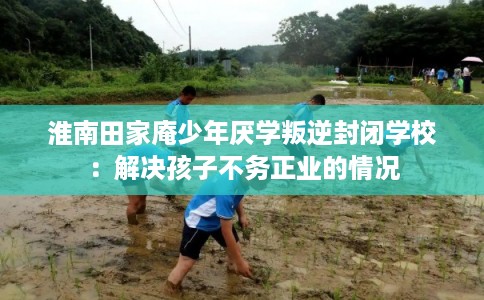 淮南田家庵少年厌学叛逆封闭学校：解决孩子不务正业的情况
