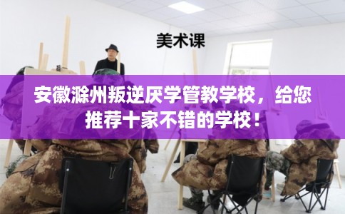 安徽滁州叛逆厌学管教学校，给您推荐十家不错的学校！