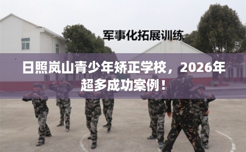 日照岚山青少年矫正学校，2026年超多成功案例！