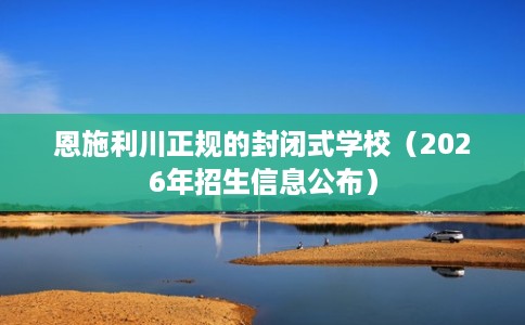恩施利川正规的封闭式学校（2026年招生信息公布）