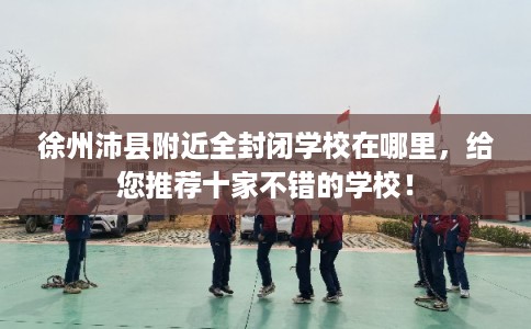 徐州沛县附近全封闭学校在哪里，给您推荐十家不错的学校！