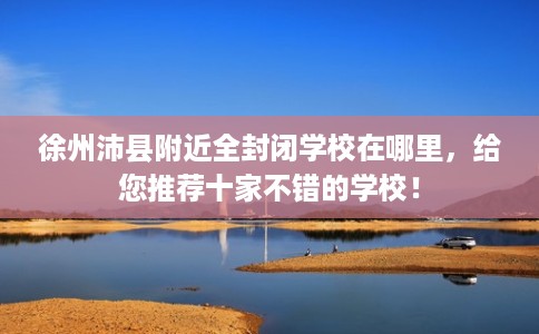 徐州沛县附近全封闭学校在哪里，给您推荐十家不错的学校！