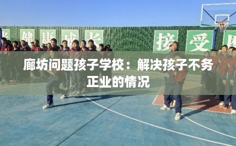 廊坊问题孩子学校:解决孩子不务正业的情况 廊坊问题孩子学校:解决孩子不务正业的情况