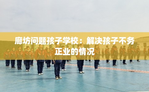 廊坊问题孩子学校:解决孩子不务正业的情况 廊坊问题孩子学校:解决孩子不务正业的情况