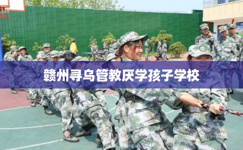 赣州寻乌管教厌学孩子学校 赣州寻乌管教厌学孩子学校