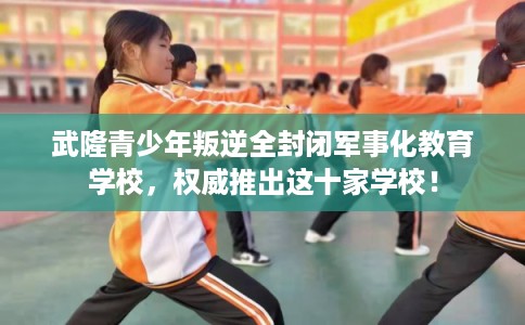 武隆青少年叛逆全封闭军事化教育学校,权威推出这十家学校! 武隆青少年叛逆全封闭军事化教育学校,权威推出这十家学校!