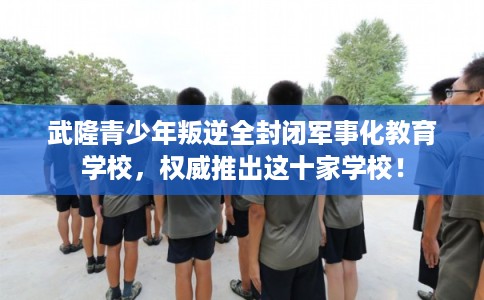 武隆青少年叛逆全封闭军事化教育学校，权威推出这十家学校！