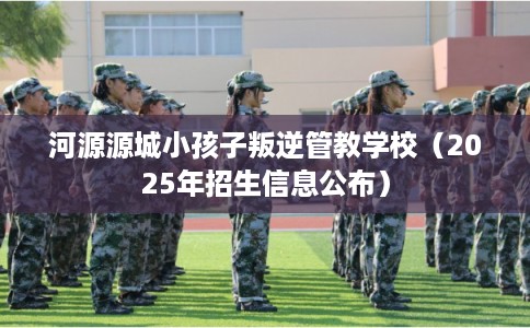 河源源城小孩子叛逆管教学校(2025年招生信息公布) 河源源城小孩子叛逆管教学校(2025年招生信息公布)