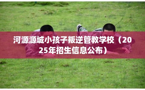 河源源城小孩子叛逆管教学校(2025年招生信息公布) 河源源城小孩子叛逆管教学校(2025年招生信息公布)