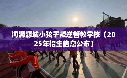 河源源城小孩子叛逆管教学校（2025年招生信息公布）